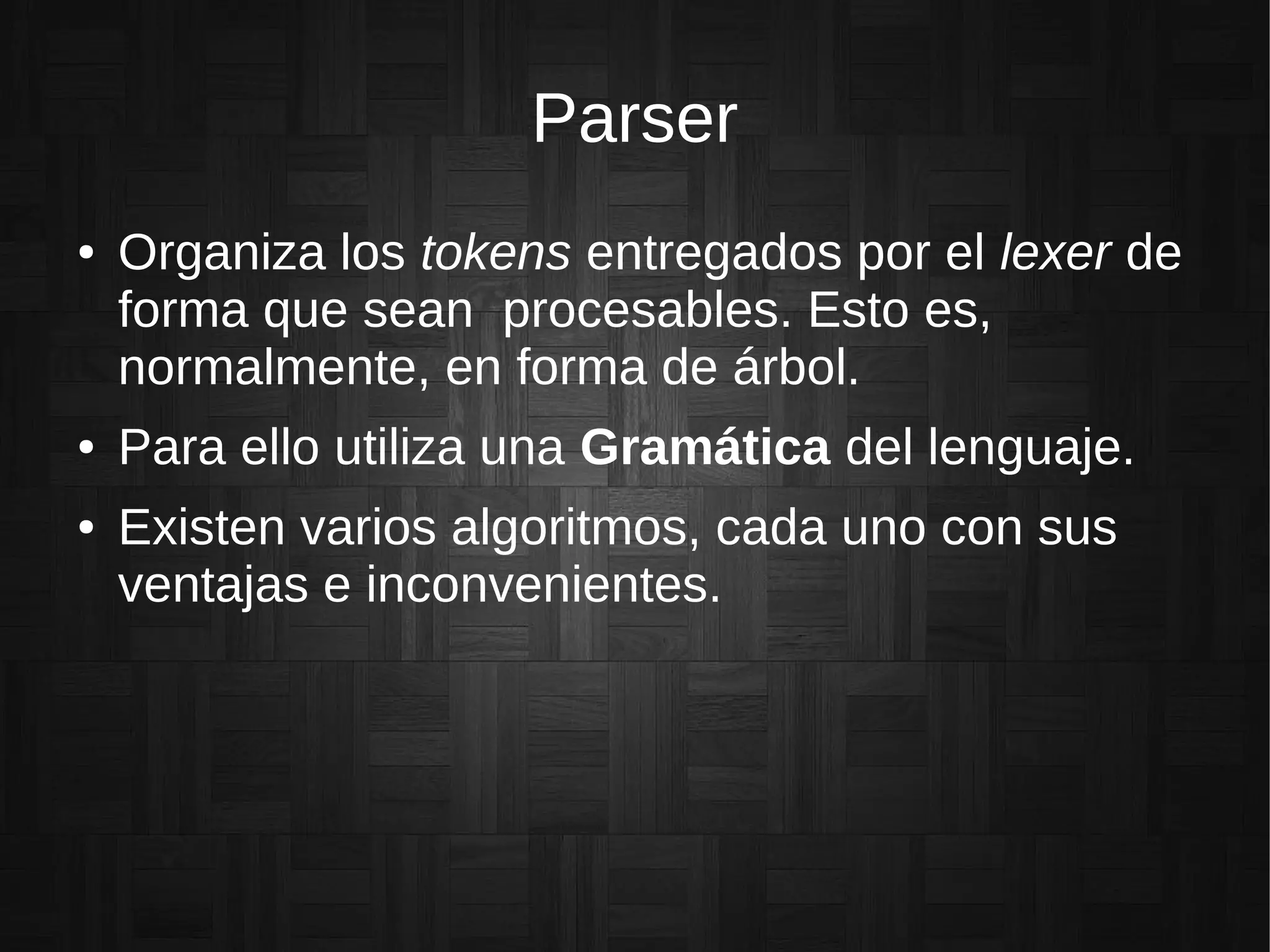 Parser
● Organiza los tokens entregados por el lexer de
forma que sean procesables. Esto es,
normalmente, en forma de árbol.
● Para ello utiliza una Gramática del lenguaje.
● Existen varios algoritmos, cada uno con sus
ventajas e inconvenientes.
 
