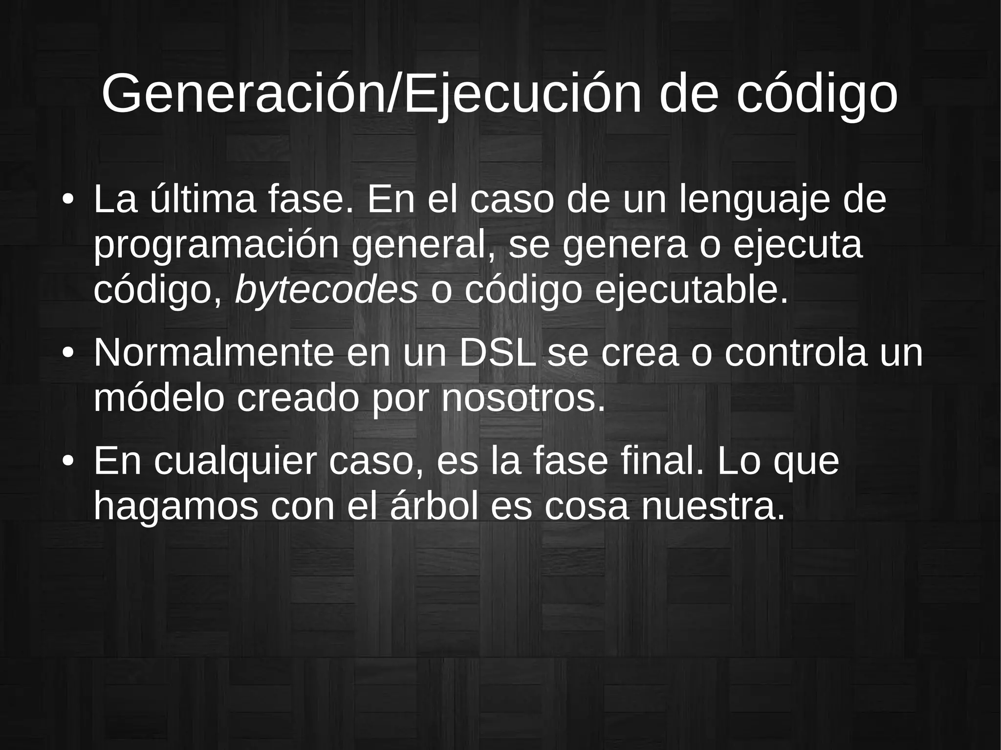 Generación/Ejecución de código
● La última fase. En el caso de un lenguaje de
programación general, se genera o ejecuta
código, bytecodes o código ejecutable.
● Normalmente en un DSL se crea o controla un
módelo creado por nosotros.
● En cualquier caso, es la fase final. Lo que
hagamos con el árbol es cosa nuestra.
 