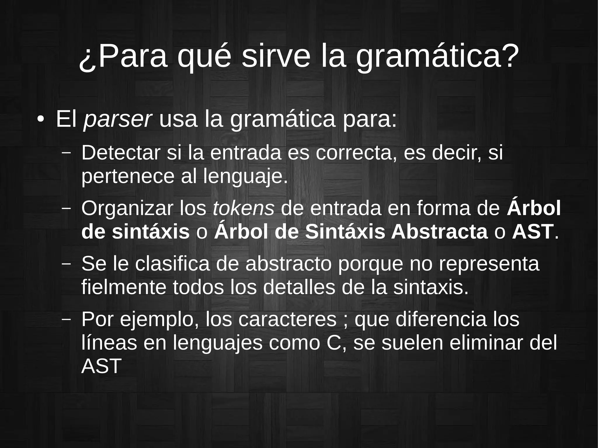 ¿Para qué sirve la gramática?
● El parser usa la gramática para:
– Detectar si la entrada es correcta, es decir, si
pertenece al lenguaje.
– Organizar los tokens de entrada en forma de Árbol
de sintáxis o Árbol de Sintáxis Abstracta o AST.
– Se le clasifica de abstracto porque no representa
fielmente todos los detalles de la sintaxis.
– Por ejemplo, los caracteres ; que diferencia los
líneas en lenguajes como C, se suelen eliminar del
AST
 