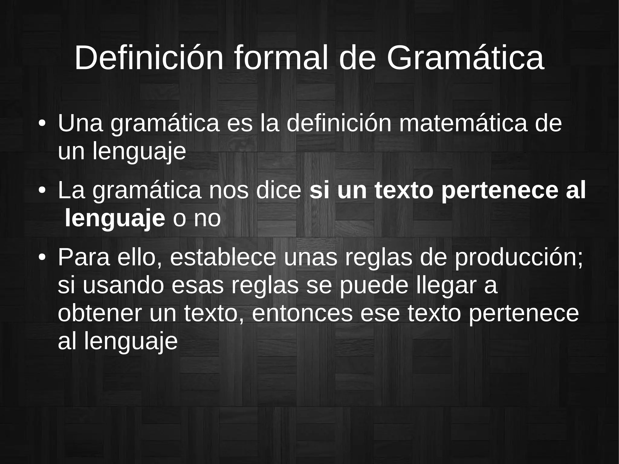 Definición formal de Gramática
● Una gramática es la definición matemática de
un lenguaje
● La gramática nos dice si un texto pertenece al
lenguaje o no
● Para ello, establece unas reglas de producción;
si usando esas reglas se puede llegar a
obtener un texto, entonces ese texto pertenece
al lenguaje
 