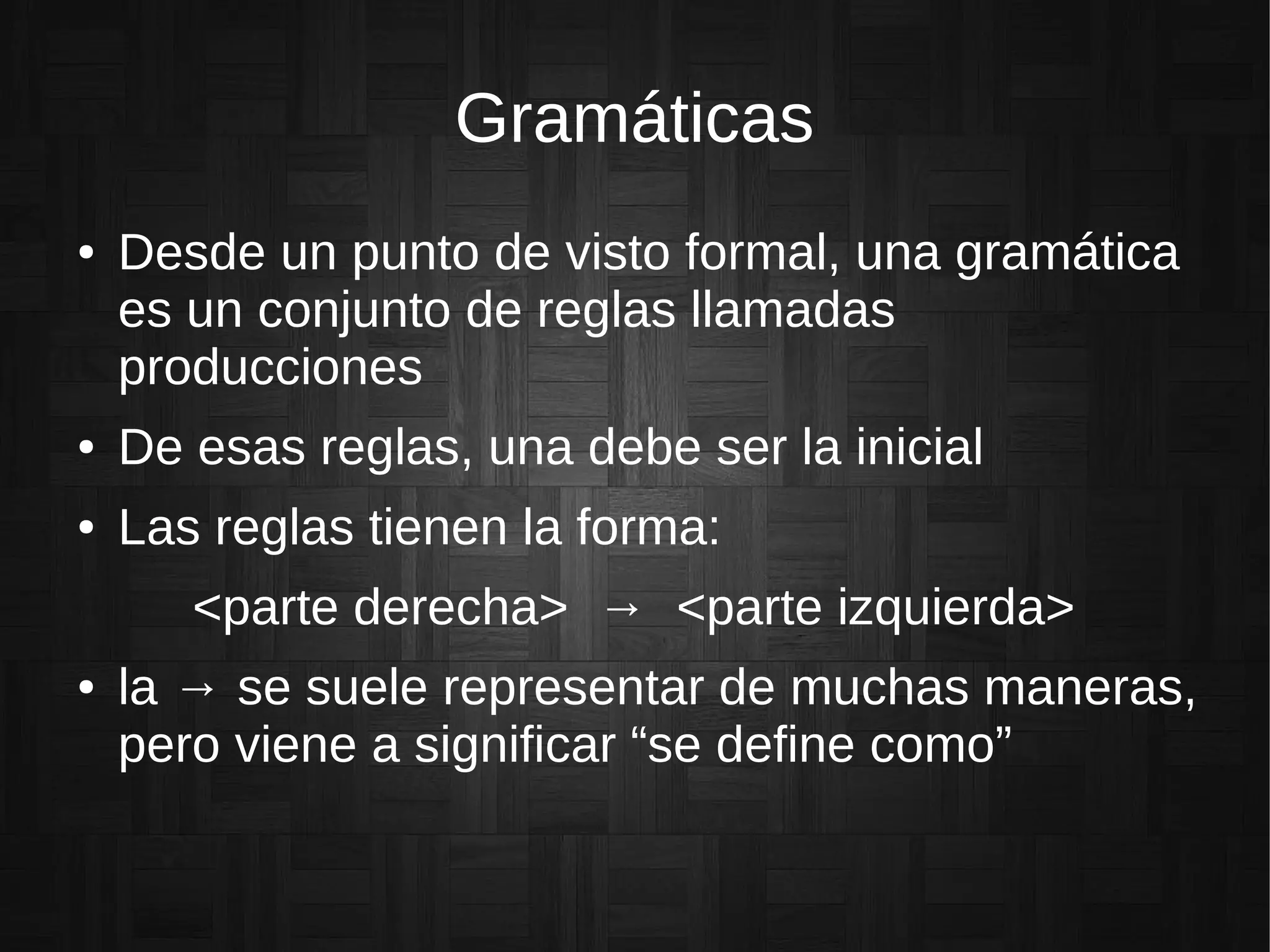 Gramáticas
● Desde un punto de visto formal, una gramática
es un conjunto de reglas llamadas
producciones
● De esas reglas, una debe ser la inicial
● Las reglas tienen la forma:
<parte derecha> → <parte izquierda>
● la → se suele representar de muchas maneras,
pero viene a significar “se define como”
 