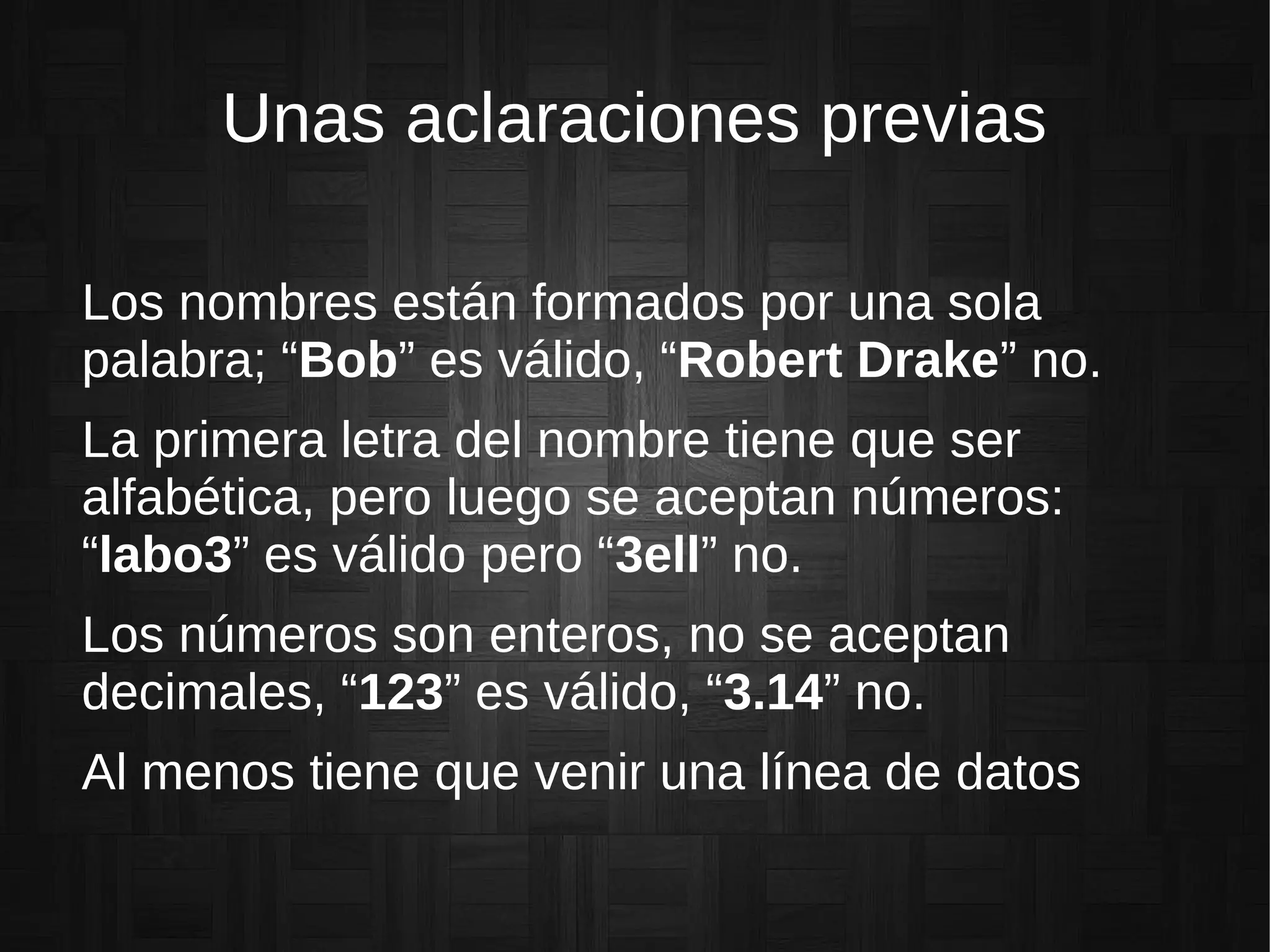 Unas aclaraciones previas
Los nombres están formados por una sola
palabra; “Bob” es válido, “Robert Drake” no.
La primera letra del nombre tiene que ser
alfabética, pero luego se aceptan números:
“labo3” es válido pero “3ell” no.
Los números son enteros, no se aceptan
decimales, “123” es válido, “3.14” no.
Al menos tiene que venir una línea de datos
 