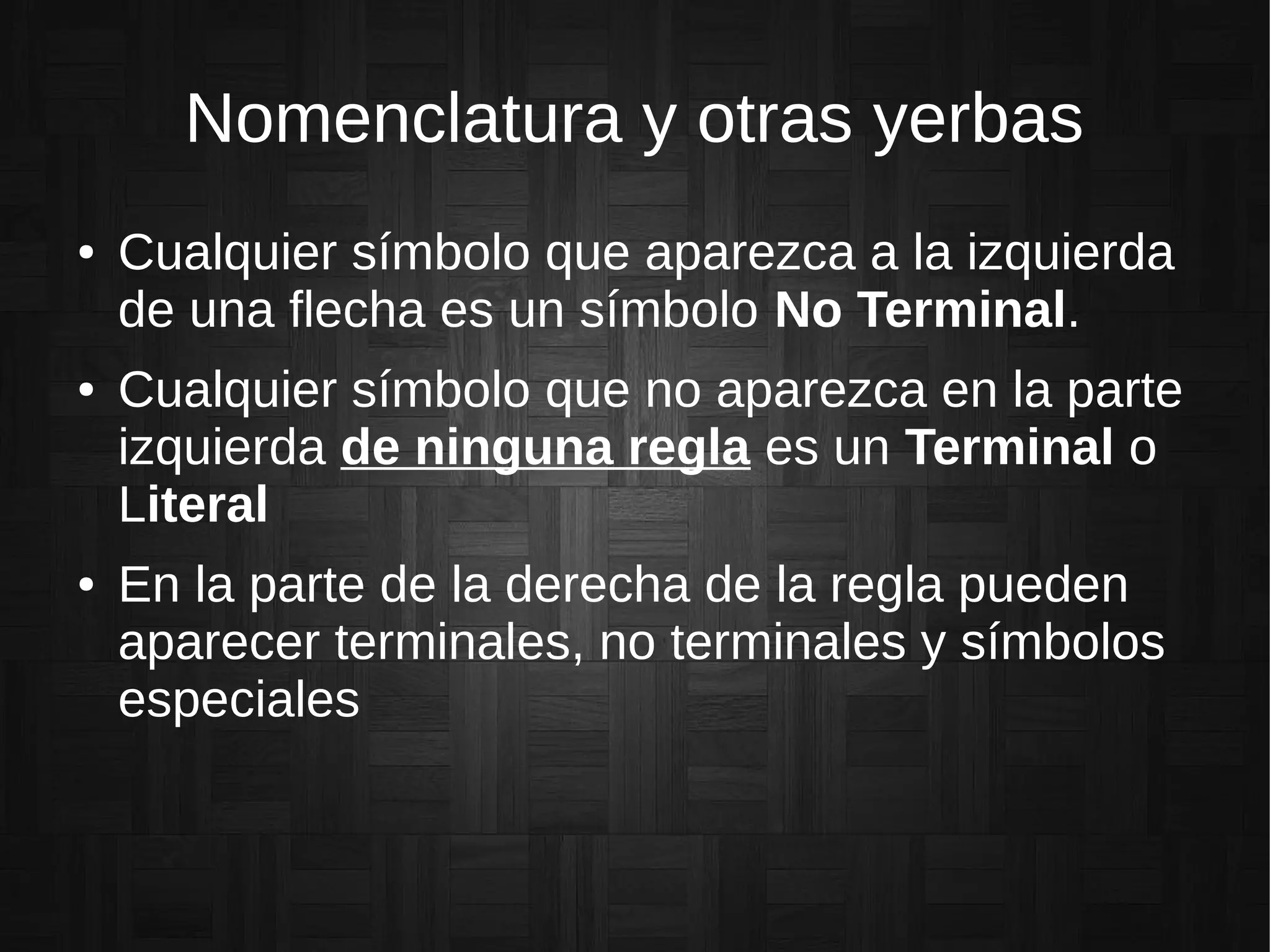 Nomenclatura y otras yerbas
● Cualquier símbolo que aparezca a la izquierda
de una flecha es un símbolo No Terminal.
● Cualquier símbolo que no aparezca en la parte
izquierda de ninguna regla es un Terminal o
Literal
● En la parte de la derecha de la regla pueden
aparecer terminales, no terminales y símbolos
especiales
 