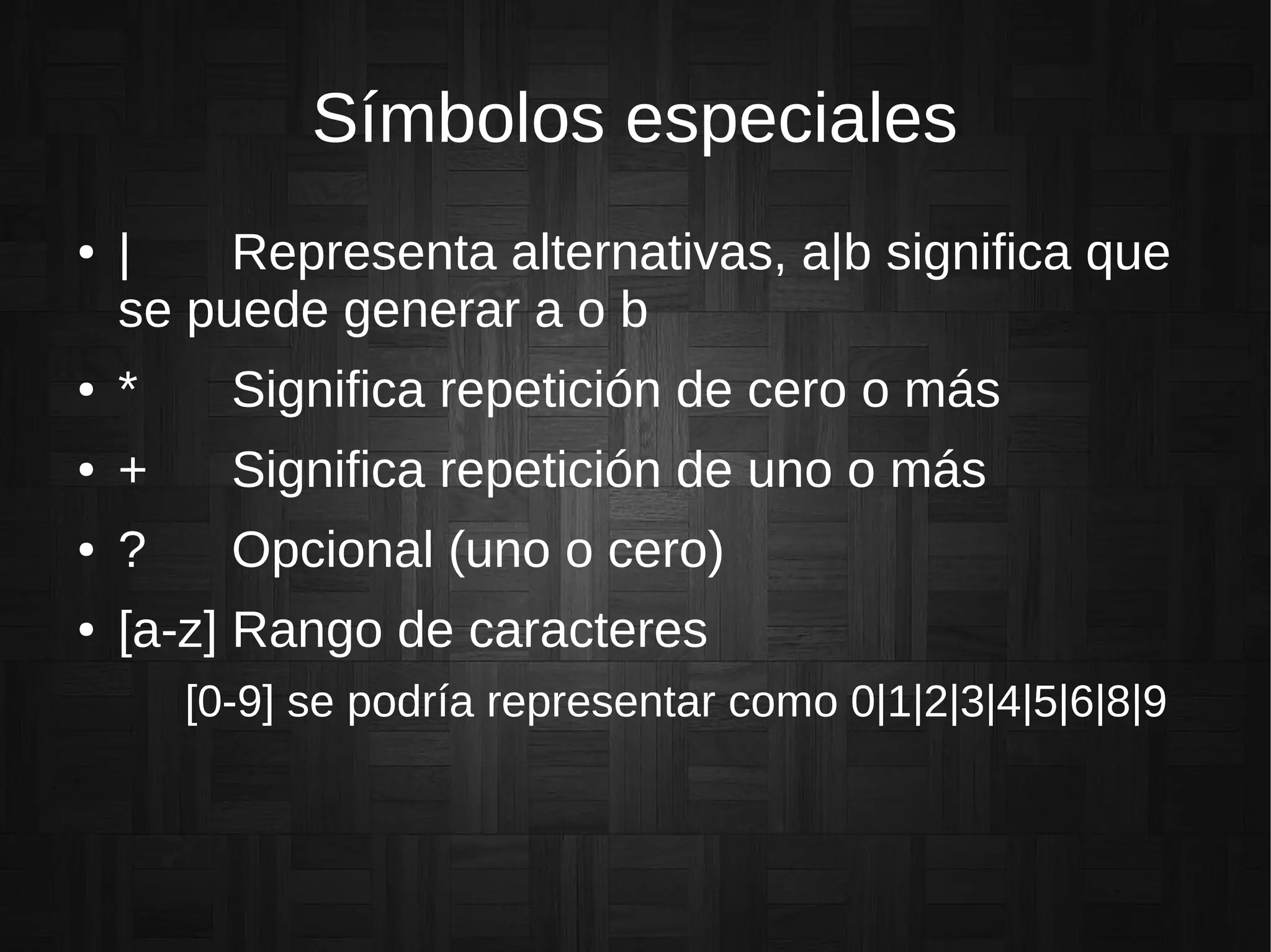 Símbolos especiales
● | Representa alternativas, a|b significa que
se puede generar a o b
● * Significa repetición de cero o más
● + Significa repetición de uno o más
● ? Opcional (uno o cero)
● [a-z] Rango de caracteres
[0-9] se podría representar como 0|1|2|3|4|5|6|8|9
 