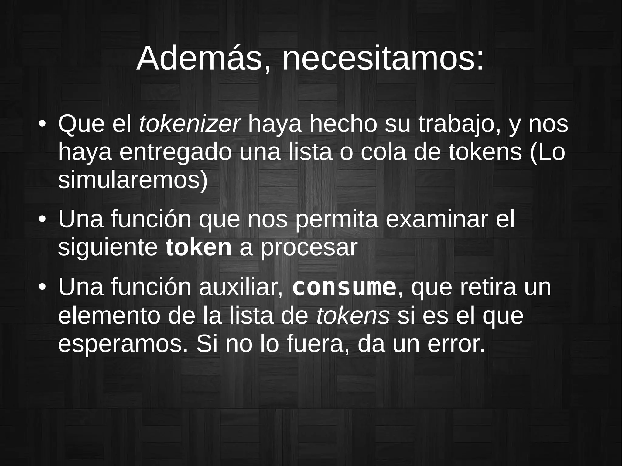 Además, necesitamos:
● Que el tokenizer haya hecho su trabajo, y nos
haya entregado una lista o cola de tokens (Lo
simularemos)
● Una función que nos permita examinar el
siguiente token a procesar
● Una función auxiliar, consume, que retira un
elemento de la lista de tokens si es el que
esperamos. Si no lo fuera, da un error.
 