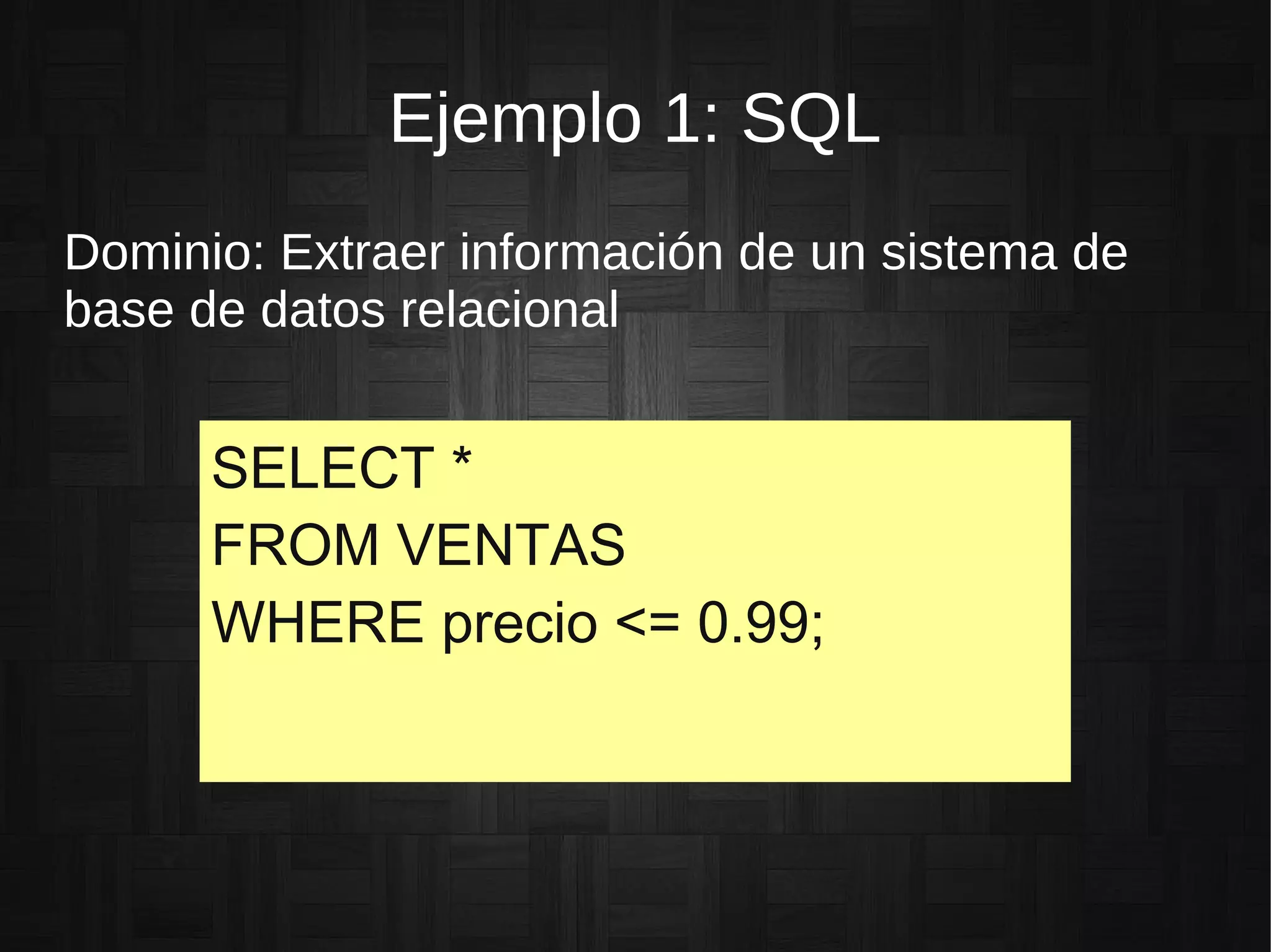 Ejemplo 1: SQL
Dominio: Extraer información de un sistema de
base de datos relacional
SELECT *
FROM VENTAS
WHERE precio <= 0.99;
 