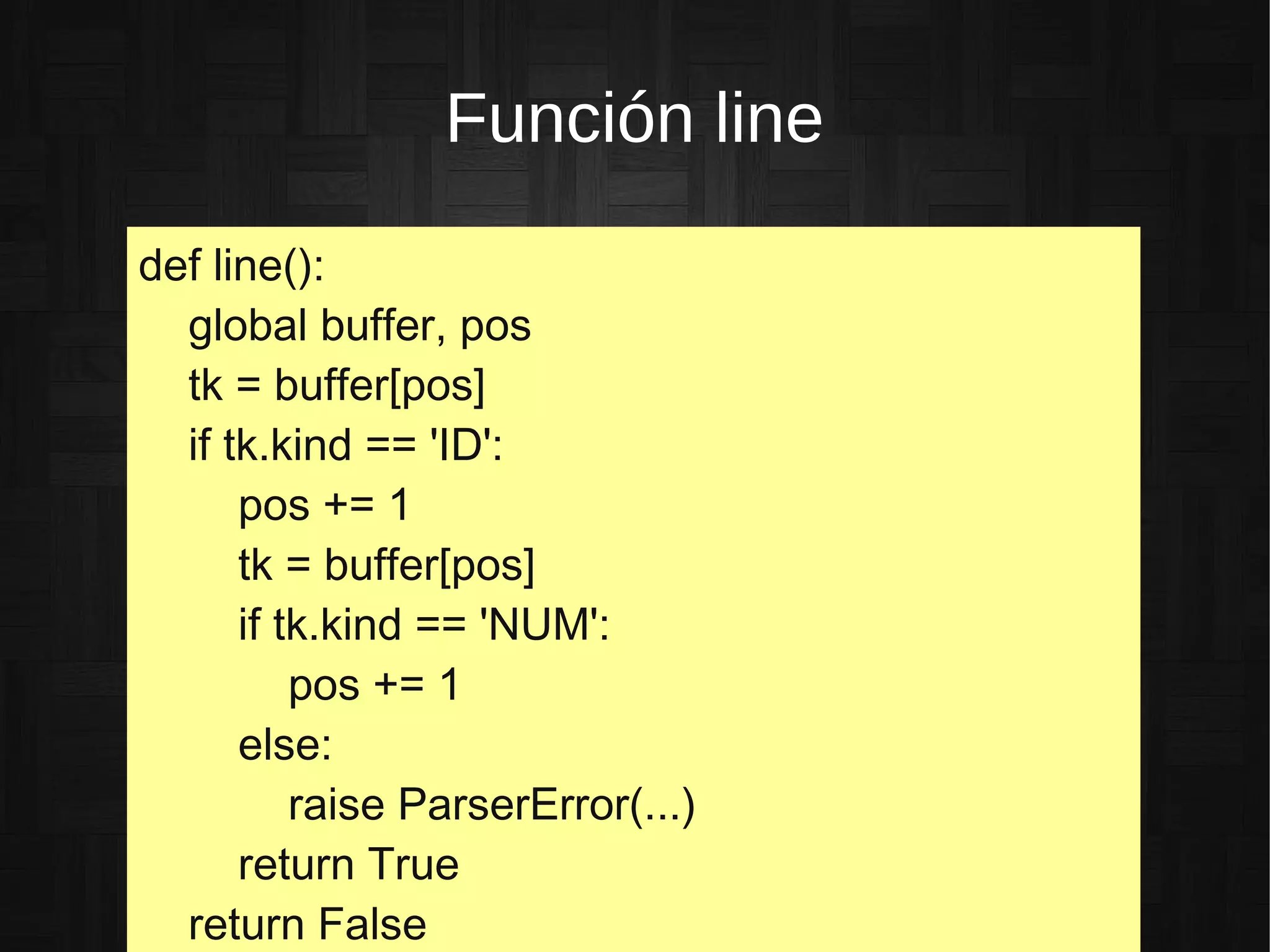 Función line
def line():
global buffer, pos
tk = buffer[pos]
if tk.kind == 'ID':
pos += 1
tk = buffer[pos]
if tk.kind == 'NUM':
pos += 1
else:
raise ParserError(...)
return True
return False
 
