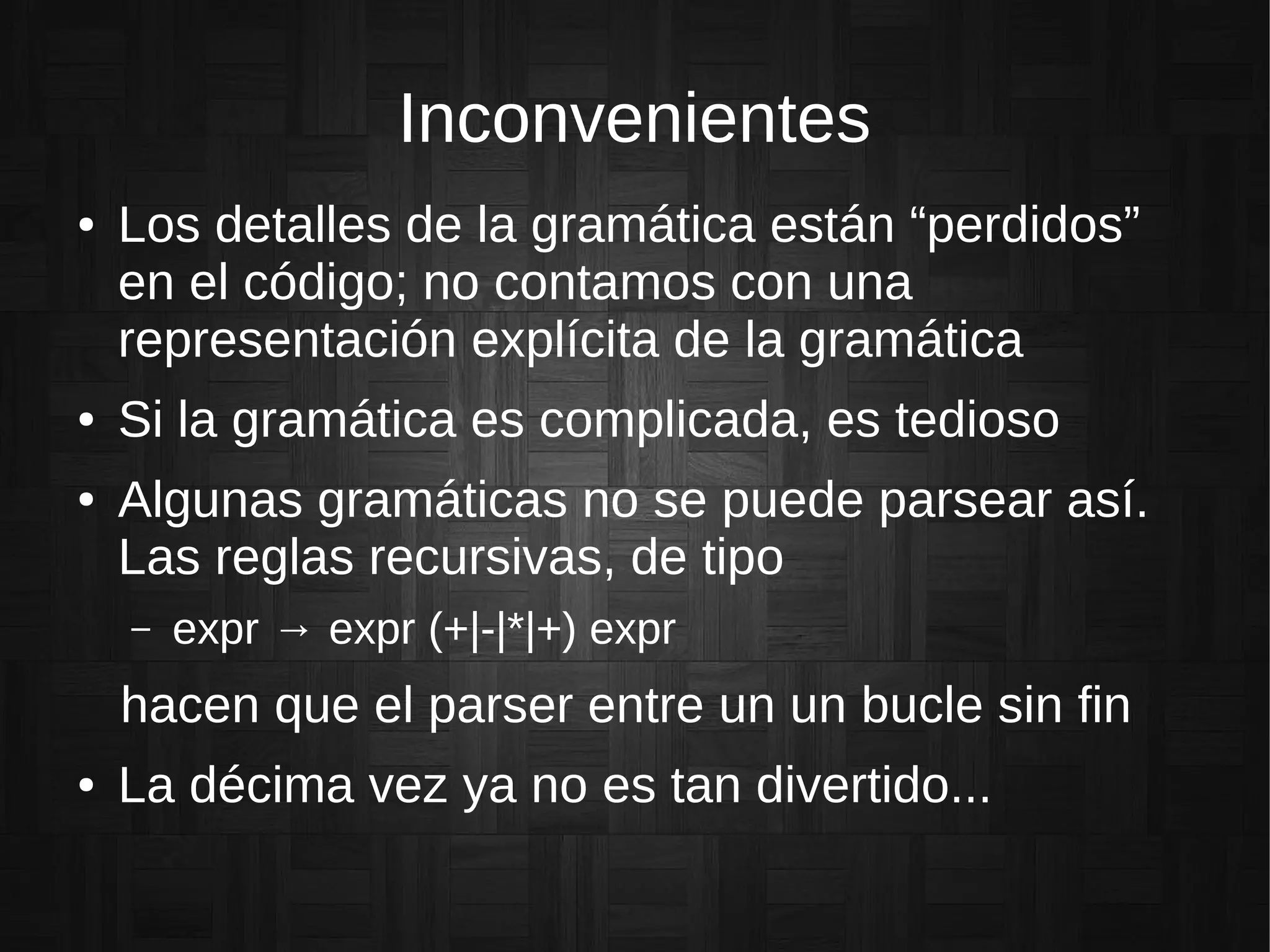 Inconvenientes
● Los detalles de la gramática están “perdidos”
en el código; no contamos con una
representación explícita de la gramática
● Si la gramática es complicada, es tedioso
● Algunas gramáticas no se puede parsear así.
Las reglas recursivas, de tipo
– expr → expr (+|-|*|+) expr
hacen que el parser entre un un bucle sin fin
● La décima vez ya no es tan divertido...
 