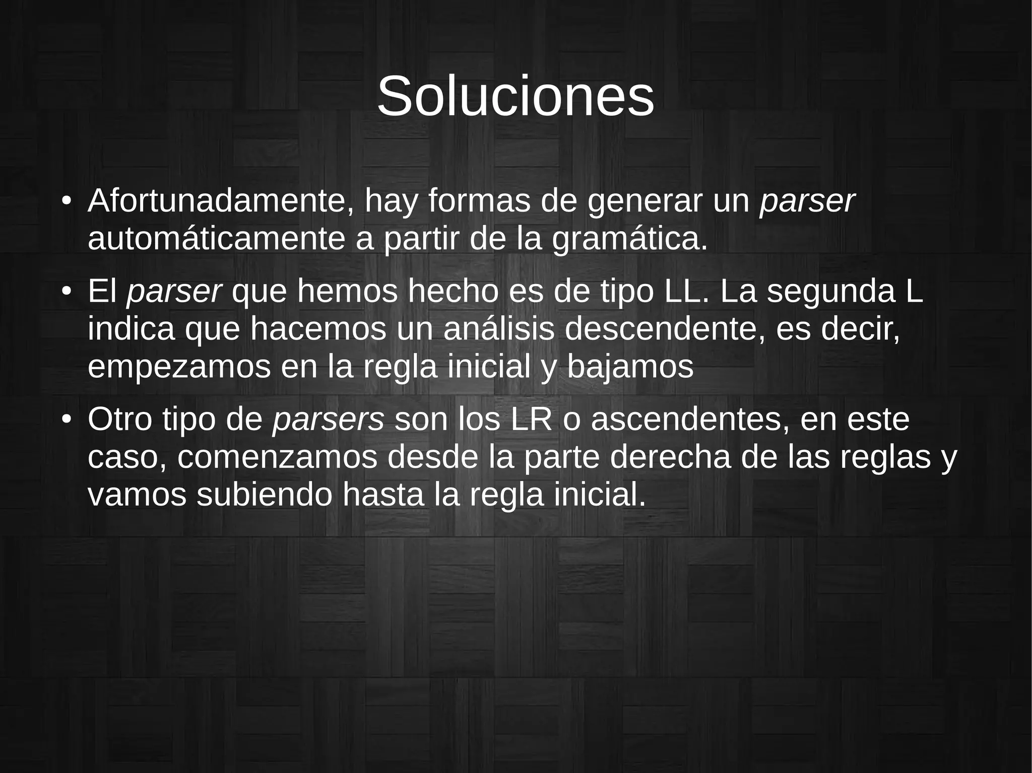 Soluciones
● Afortunadamente, hay formas de generar un parser
automáticamente a partir de la gramática.
● El parser que hemos hecho es de tipo LL. La segunda L
indica que hacemos un análisis descendente, es decir,
empezamos en la regla inicial y bajamos
● Otro tipo de parsers son los LR o ascendentes, en este
caso, comenzamos desde la parte derecha de las reglas y
vamos subiendo hasta la regla inicial.
 
