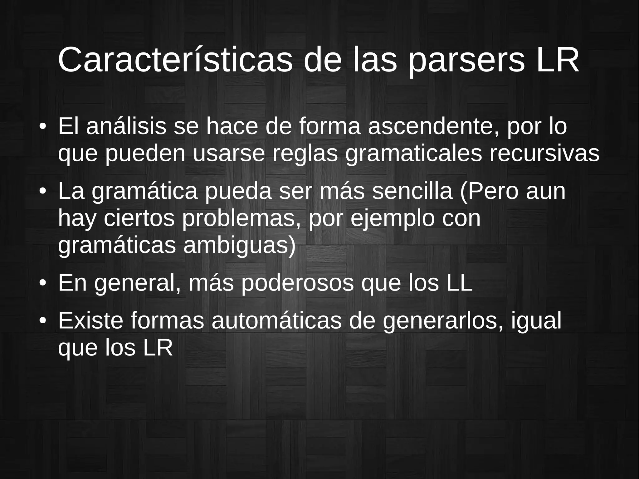 Características de las parsers LR
● El análisis se hace de forma ascendente, por lo
que pueden usarse reglas gramaticales recursivas
● La gramática pueda ser más sencilla (Pero aun
hay ciertos problemas, por ejemplo con
gramáticas ambiguas)
● En general, más poderosos que los LL
● Existe formas automáticas de generarlos, igual
que los LR
 