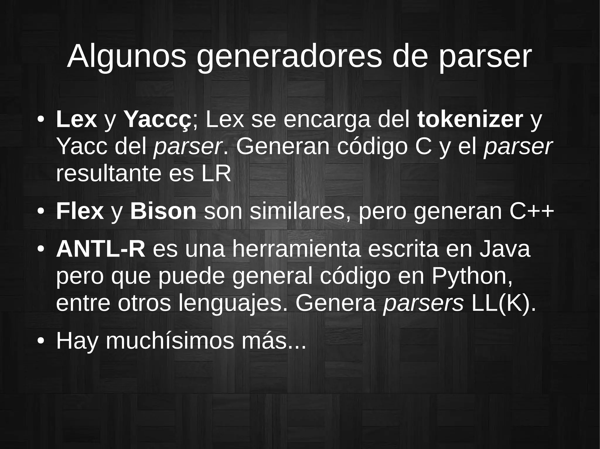 Algunos generadores de parser
● Lex y Yaccç; Lex se encarga del tokenizer y
Yacc del parser. Generan código C y el parser
resultante es LR
● Flex y Bison son similares, pero generan C++
● ANTL-R es una herramienta escrita en Java
pero que puede general código en Python,
entre otros lenguajes. Genera parsers LL(K).
● Hay muchísimos más...
 
