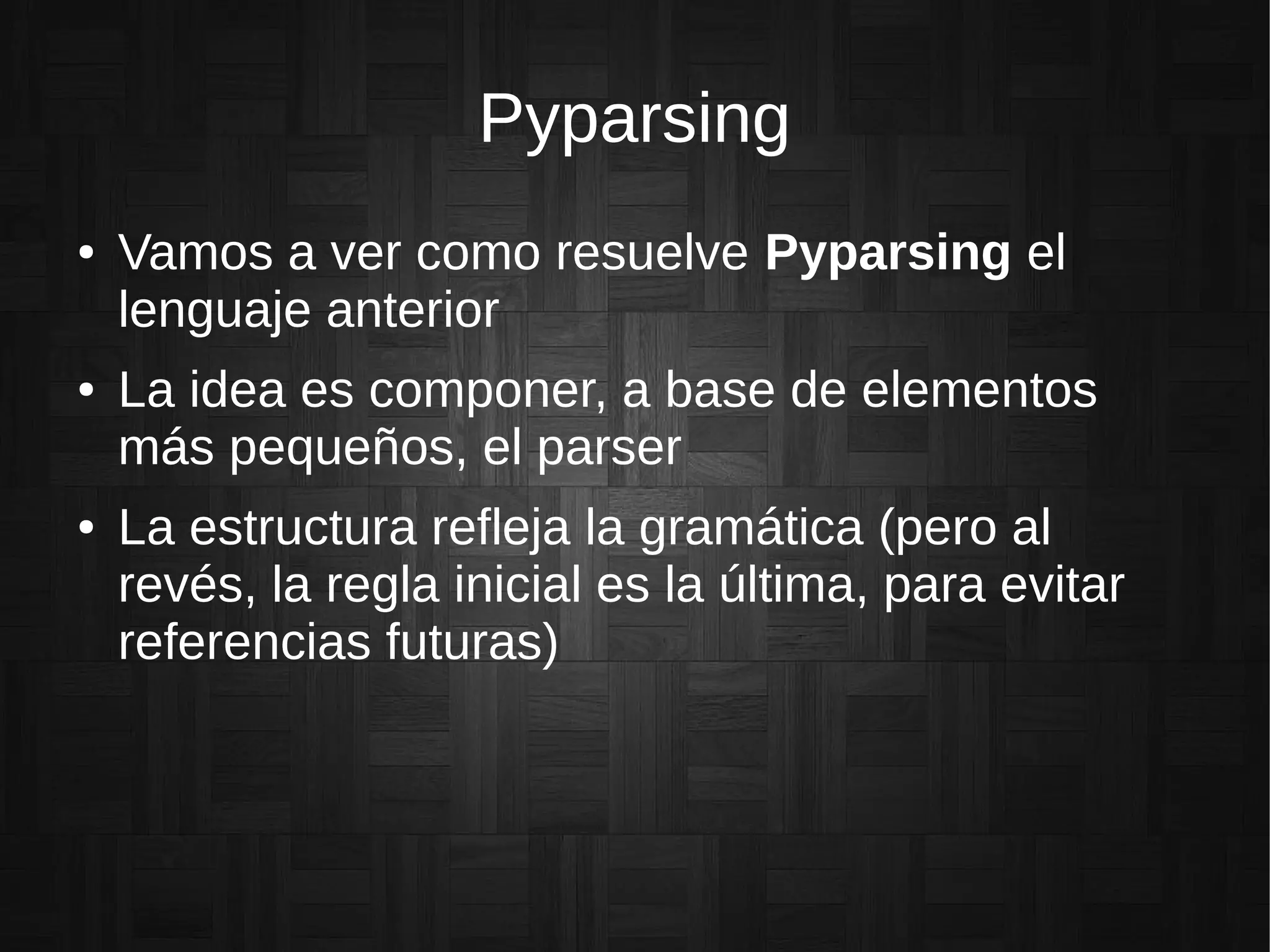 Pyparsing
● Vamos a ver como resuelve Pyparsing el
lenguaje anterior
● La idea es componer, a base de elementos
más pequeños, el parser
● La estructura refleja la gramática (pero al
revés, la regla inicial es la última, para evitar
referencias futuras)
 