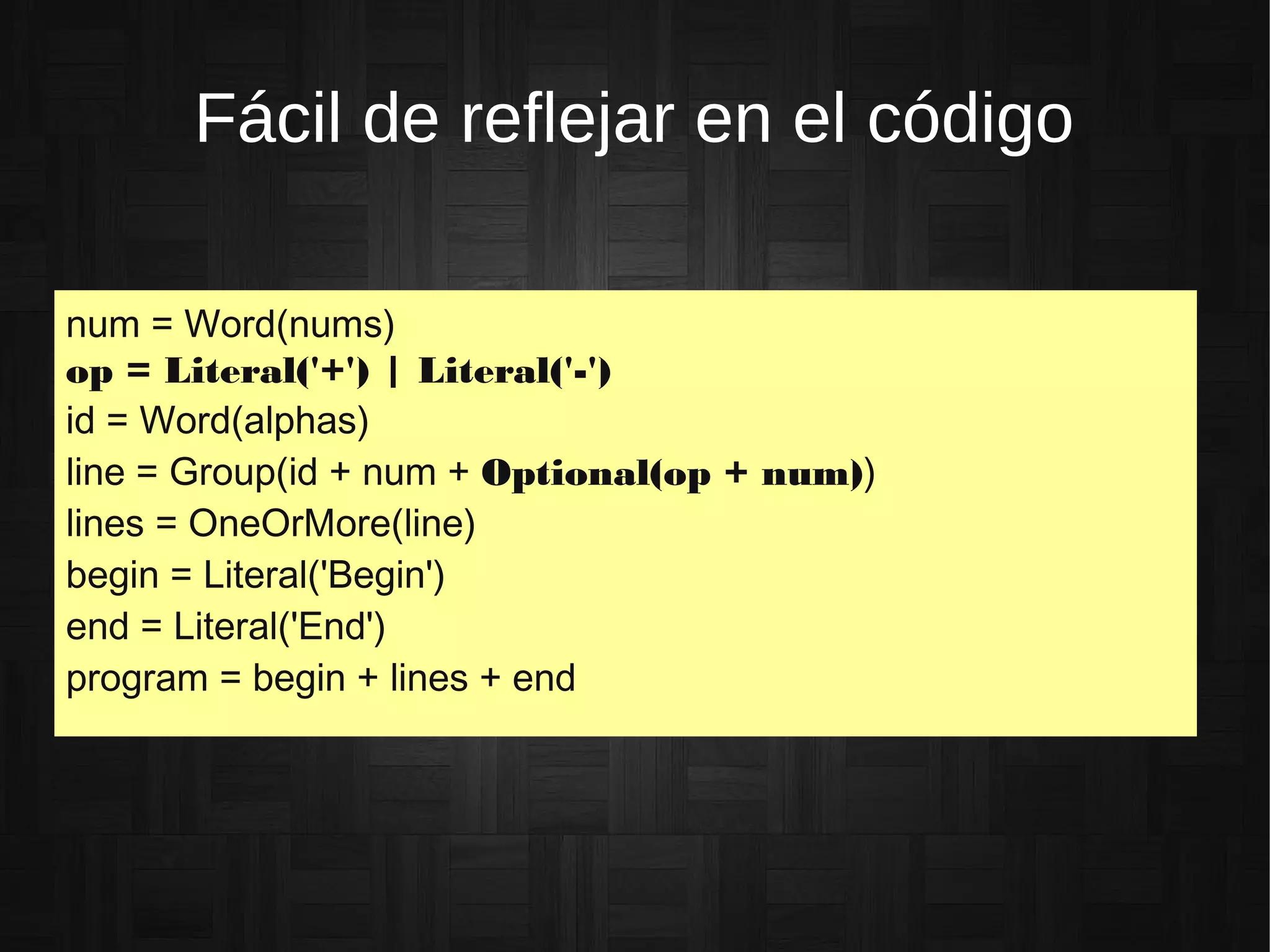 Fácil de reflejar en el código
num = Word(nums)
op = Literal('+') | Literal('-')
id = Word(alphas)
line = Group(id + num + Optional(op + num))
lines = OneOrMore(line)
begin = Literal('Begin')
end = Literal('End')
program = begin + lines + end
 