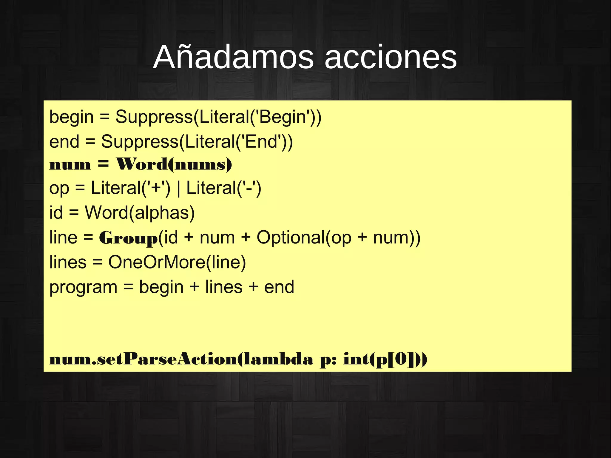 Añadamos acciones
begin = Suppress(Literal('Begin'))
end = Suppress(Literal('End'))
num = Word(nums)
op = Literal('+') | Literal('-')
id = Word(alphas)
line = Group(id + num + Optional(op + num))
lines = OneOrMore(line)
program = begin + lines + end
num.setParseAction(lambda p: int(p[0]))
 