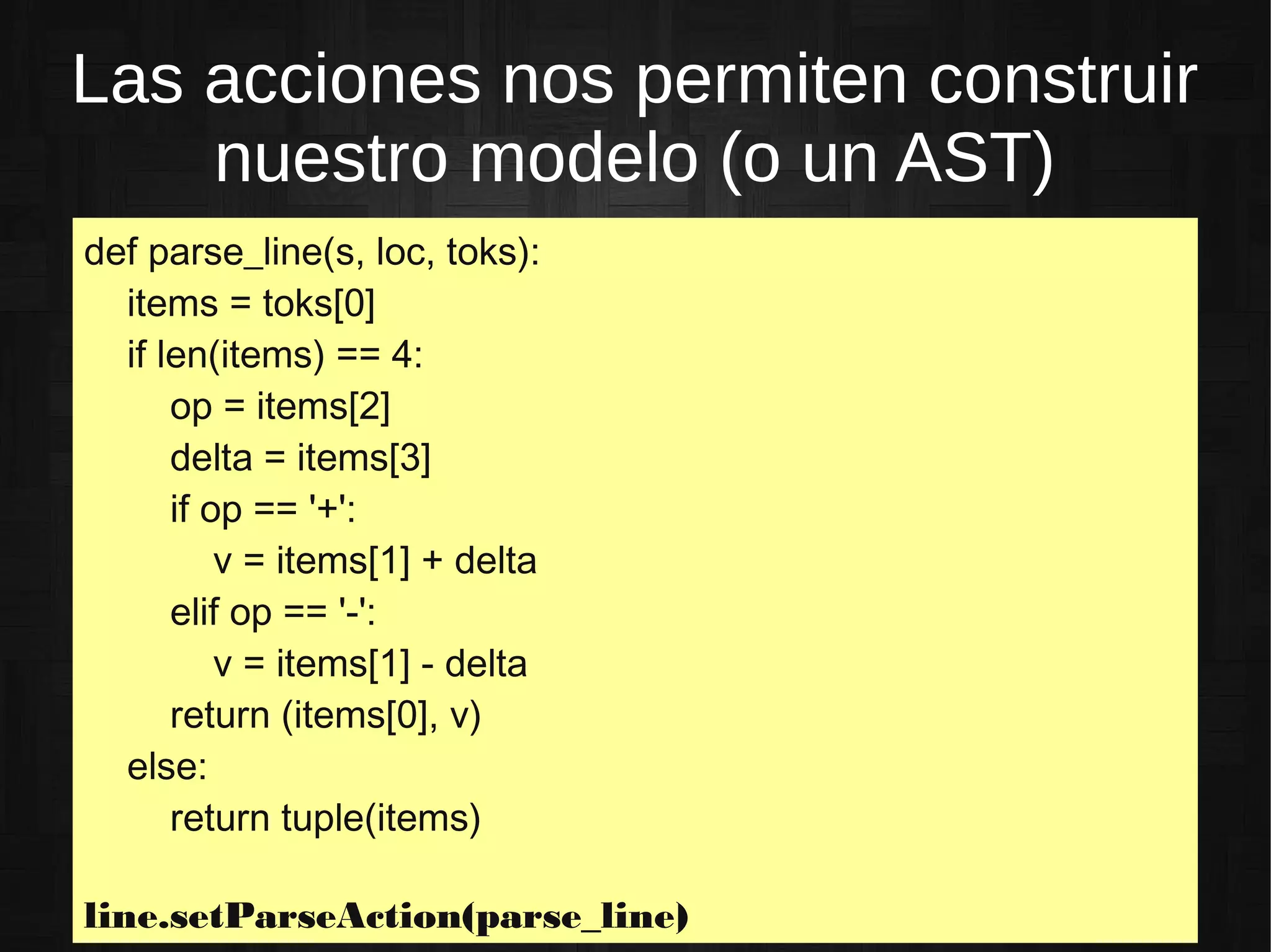 Las acciones nos permiten construir
nuestro modelo (o un AST)
def parse_line(s, loc, toks):
items = toks[0]
if len(items) == 4:
op = items[2]
delta = items[3]
if op == '+':
v = items[1] + delta
elif op == '-':
v = items[1] - delta
return (items[0], v)
else:
return tuple(items)
line.setParseAction(parse_line)
 