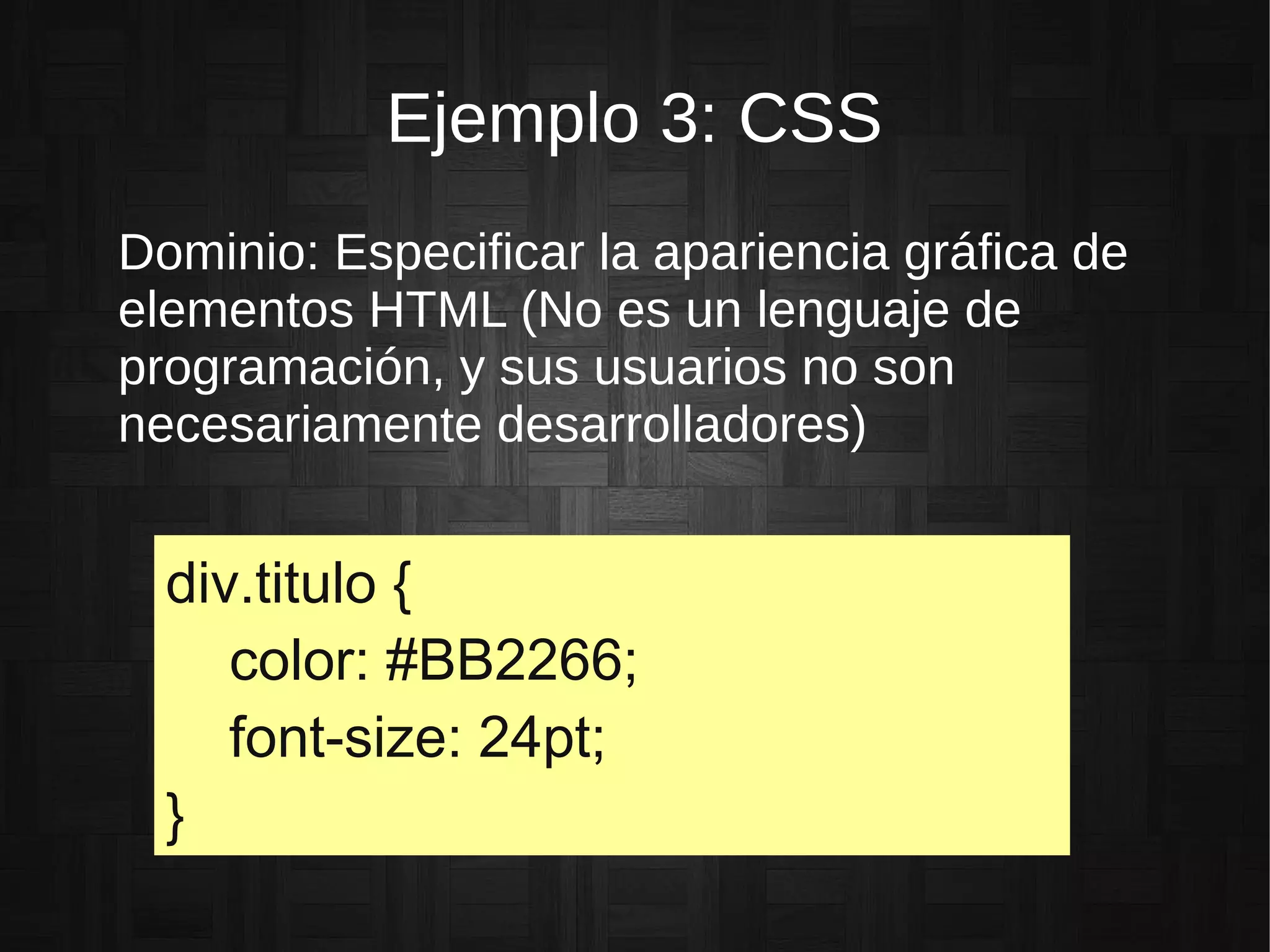 Ejemplo 3: CSS
Dominio: Especificar la apariencia gráfica de
elementos HTML (No es un lenguaje de
programación, y sus usuarios no son
necesariamente desarrolladores)
div.titulo {
color: #BB2266;
font-size: 24pt;
}
 