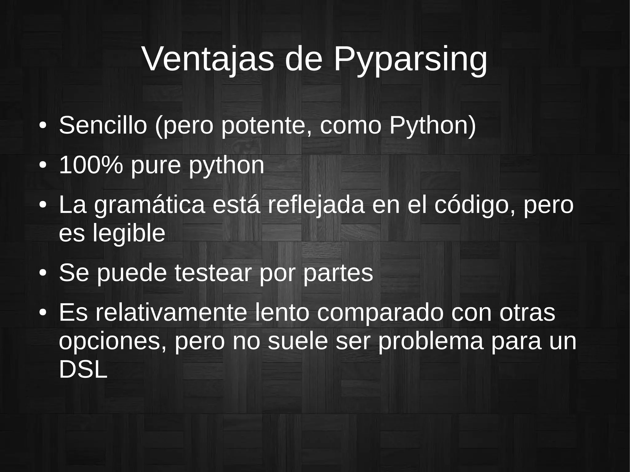 Ventajas de Pyparsing
● Sencillo (pero potente, como Python)
● 100% pure python
● La gramática está reflejada en el código, pero
es legible
● Se puede testear por partes
● Es relativamente lento comparado con otras
opciones, pero no suele ser problema para un
DSL
 