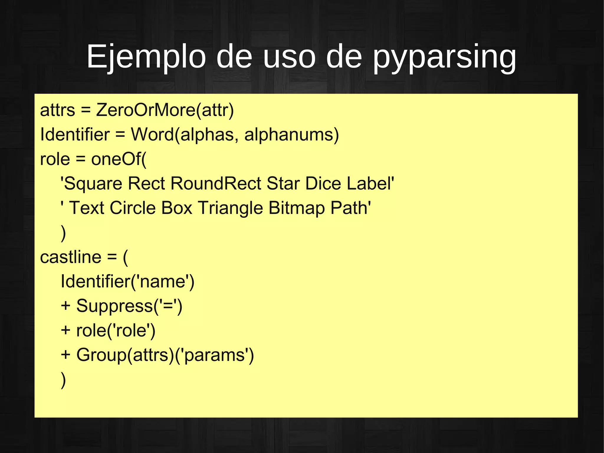 Ejemplo de uso de pyparsing
attrs = ZeroOrMore(attr)
Identifier = Word(alphas, alphanums)
role = oneOf(
'Square Rect RoundRect Star Dice Label'
' Text Circle Box Triangle Bitmap Path'
)
castline = (
Identifier('name')
+ Suppress('=')
+ role('role')
+ Group(attrs)('params')
)
 