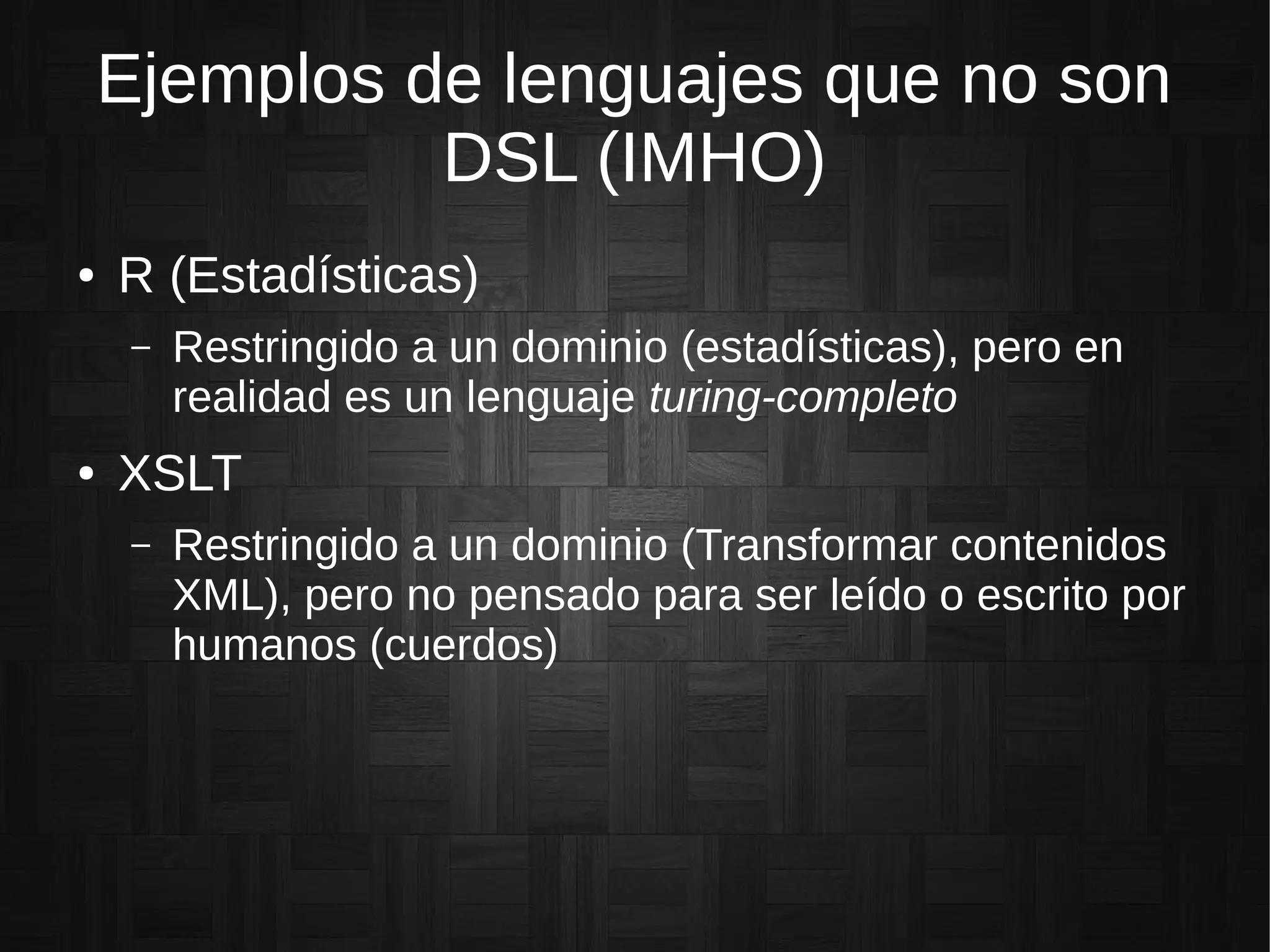 Ejemplos de lenguajes que no son
DSL (IMHO)
● R (Estadísticas)
– Restringido a un dominio (estadísticas), pero en
realidad es un lenguaje turing-completo
● XSLT
– Restringido a un dominio (Transformar contenidos
XML), pero no pensado para ser leído o escrito por
humanos (cuerdos)
 