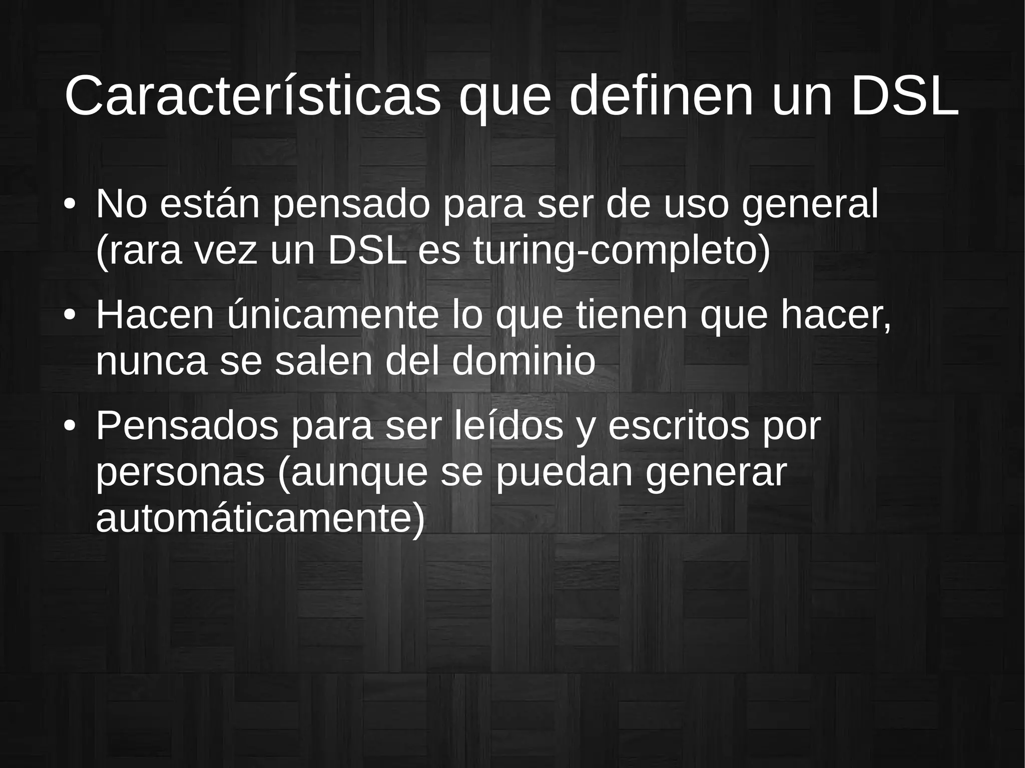 Características que definen un DSL
● No están pensado para ser de uso general
(rara vez un DSL es turing-completo)
● Hacen únicamente lo que tienen que hacer,
nunca se salen del dominio
● Pensados para ser leídos y escritos por
personas (aunque se puedan generar
automáticamente)
 