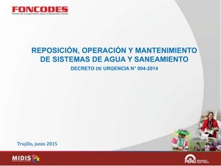 Trujillo, junio 2015
REPOSICIÓN, OPERACIÓN Y MANTENIMIENTO
DE SISTEMAS DE AGUA Y SANEAMIENTO
DECRETO DE URGENCIA N° 004-2014
 