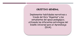 OBJETIVO GENERAL
Implementar habilidades narrativas a
través del libro “Gigantes” a los
estudiantes del apoyo pedagógico,
utilizando las diferentes estrategias del
Diseño Universal para el Aprendizaje
(DUA).
 