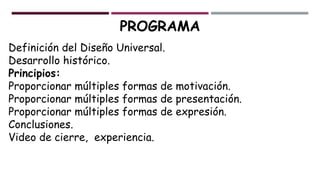 PROGRAMA
Definición del Diseño Universal.
Desarrollo histórico.
Principios:
Proporcionar múltiples formas de motivación.
Proporcionar múltiples formas de presentación.
Proporcionar múltiples formas de expresión.
Conclusiones.
Video de cierre, experiencia.
 