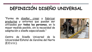 DEFINICIÓN DISEÑO UNIVERSAL
“Forma de diseñar, crear y fabricar
productos y entornos que puedan ser
utilizados por todas las personas, en la
mayor medida posible, sin la necesidad de
adaptación o diseño especializado.”
Centro de Diseño Universal de la
Universidad Estatal de Carolina del Norte
(E.E.U.U.).
 