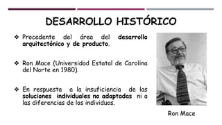 ❖ Procedente del área del desarrollo
arquitectónico y de producto.
❖ Ron Mace (Universidad Estatal de Carolina
del Norte en 1980).
❖ En respuesta a la insuficiencia de las
soluciones individuales no adaptadas ni a
las diferencias de los individuos.
Ron Mace
DESARROLLO HISTÓRICO
 