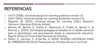 REFERENCIAS
● CAST (2008). Universal design for learning guidelines version 1.0.
● CAST (2011). Universal Design for Learning Guidelines version 2.0.
● Eagleton, M. (2013). Universal Design for Learning (UDL). Research
Starters: Education (Edición Online).
● Moreno, M., Murillo, A., Padilla, G., Albarracín, A., Pinzón, N., Bernal, Y., &
Riveros, L. (2014). Estrategias pedagógicas basadas en el diseño universal
para el aprendizaje: una aproximación desde la comunicación educativa.
Bogotá: Editorial Universidad Nacional de Colombia.
● Pastor, C., Serrano, J., & Del Río, A. (2014). DISEÑO UNIVERSAL PARA
EL APRENDIZAJE (DUA) Pautas para su introducción en el currículo .
 