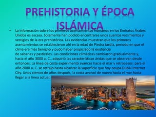 • La información sobre los primeros asentamientos humanos en los Emiratos Árabes
Unidos es escasa. Solamente han podido encontrarse unos cuantos yacimientos y
vestigios de la era prehistórica. Las evidencias muestran que los primeros
asentamientos se establecieron ahí en la edad de Piedra tardía, período en que el
clima era más benigno y pudo haber propiciado la existencia
de sabanas y pastizales. Las condiciones climáticas cambiaron gradualmente y,
hacia el año 3000 a. C., adquirió las características áridas que se observan desde
entonces. La línea de costa experimentó avances hacia el mar y retrocesos: para el
año 2000 a. C. se retrajo hasta alcanzar la superficie que hoy ocupa Dubái Internet
City. Unos cientos de años después, la costa avanzó de nuevo hacia el mar hasta
llegar a la línea actual.
 