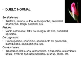 • DUELO NORMAL

Sentimientos :
• Tristeza, enfado, culpa, autoreproche, ansiedad,
  impotencia, fatiga, soledad, etc.
Físicos:
• Vacío estomacal, falta de energía, de aire, debilidad,
  opresión.
De cognición:
• Preocupación, confusión, sentimiento de presencia,
  incredulidad, alucinaciones, etc.
Conductuales:
• Trastornos del sueño, alimenticios, distracción, aislamiento
  social, evitar lo que nos recuerda, sueños, llanto, etc.
 