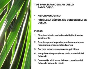 TIPS PARA DIAGNOSTICAR DUELO
   PATOLÓGICO:


•   AUTODIAGNOSTICO
•   PROBLEMA MÉDICO, SIN CONSCIENCIA DE
    DUELO.


PISTAS
1. El entrevistado no habla del fallecido sin
   sufrimiento
2. Eventos poco importantes desencadenan
   reacciones emocionales fuertes
3. En 1era entrevista aparecen pérdidas
4. No quiere desprenderse de lo material del
   fallecido
5. Desarrolla síntomas físicos como los del
   fallecido antes de morir
 