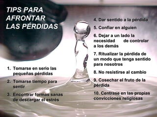 TIPS PARA
AFRONTAR                    4. Dar sentido a la pérdida
LAS PÉRDIDAS                5. Confiar en alguien
                            6. Dejar a un lado la
                            necesidad       de controlar
                            a los demás
                            7. Ritualizar la pérdida de
                            un modo que tenga sentido
                            para nosotros
1. Tomarse en serio las
   pequeñas pérdidas        8. No resistirse al cambio

2. Tomarse tiempo para      9. Cosechar el fruto de la
   sentir                   pérdida

3. Encontrar formas sanas   10. Centrase en las propias
   de descargar el estrés   convicciones religiosas
 