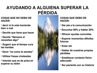 AYUDANDO A ALGUIENA SUPERAR LA
               PÉRDIDA
COSAS QUE NO DEBO DE            COSAS QUE DEBO DE
HACER:                          HACER:
• decir si lo esta haciendo     • Dar pie a la comunicación
bien o mal
                                • Escuchar 80% y hablar 20%
• Decirle que tiene que hacer
                                • Ofrecer ayudas concretas
• Decirle “llámame si
                                • Esperar momentos difíciles
necesitas algo”
                                futuros
• Sugerir que el tiempo cura
                                • Estar ahí
las heridas
                                • Hablar de nuestras propias
• Decir “se como te sientes”
                                pérdidas
• Utilizar frases choteadas
                                • Establecer contacto físico
• Intentar que se de prisa en   adecuado
superar su dolor
                                • Ser paciente con su historia
 