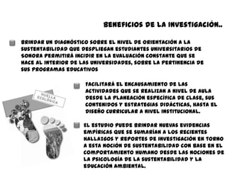 Beneficios de la Investigación..

     Brindar un diagnóstico sobre el nivel de orientación a la
     sustentabilidad que despliegan estudiantes universitarios de
     Sonora permitirá incidir en la evaluación constante que se
     hace al interior de las universidades, sobre la pertinencia de
     sus programas educativos

                          Facilitará el encausamiento de las
                          actividades que se realizan a nivel de aula
                          desde la planeación específica de clase, sus
                          contenidos y estrategias didácticas, hasta el
                          diseño curricular a nivel institucional.

                          El estudio puede brindar nuevas evidencias
                          empíricas que se sumarían a los recientes
si
                          hallazgos y reportes de investigación en torno
                          a esta noción de sustentabilidad con base en el
                          comportamiento humano desde las nociones de
                          la psicología de la sustentabilidad y la
                          educación ambiental.
 