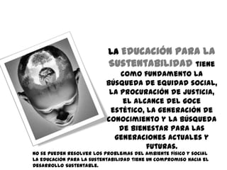 La Educación para la
                                Sustentabilidad tiene
                                   como fundamento la
                               búsqueda de equidad social,
                                la procuración de justicia,
                                    el alcance del goce
                                estético, la generación de
                               conocimiento y la búsqueda
S
                                  de bienestar para las
                                 generaciones actuales y
                                          futuras.
    No se pueden resolver los problemas del ambiente físico y social
    La educación para la sustentabilidad tiene un compromiso hacia el
    Desarrollo Sustentable.
 