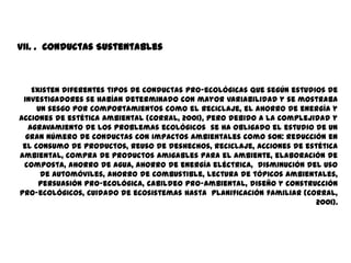 VII. . Conductas Sustentables



    Existen diferentes tipos de conductas pro-ecológicas que según estudios de
 investigadores se habían determinado con mayor variabilidad y se mostraba
     un sesgo por comportamientos como el reciclaje, el ahorro de energía y
acciones de estética ambiental (Corral, 2001), pero debido a la complejidad y
   agravamiento de los problemas ecológicos se ha obligado el estudio de un
  gran número de conductas con impactos ambientales como son: reducción en
 el consumo de productos, reuso de deshechos, reciclaje, acciones de estética
ambiental, compra de productos amigables para el ambiente, elaboración de
 composta, ahorro de agua, ahorro de energía eléctrica, disminución del uso
      de automóviles, ahorro de combustible, lectura de tópicos ambientales,
      persuasión pro-ecológica, cabildeo pro-ambiental, diseño y construcción
pro-ecológicos, cuidado de ecosistemas hasta planificación familiar (Corral,
                                                                         2001).
 