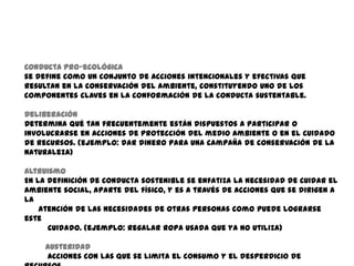Conducta pro-ecológica
se define como un conjunto de acciones intencionales y efectivas que
resultan en la conservación del ambiente, constituyendo uno de los
componentes claves en la conformación de la conducta sustentable.

Deliberación
Determina qué tan frecuentemente están dispuestos a participar o
involucrarse en acciones de protección del medio ambiente o en el cuidado
de recursos. (ejemplo: dar dinero para una campaña de conservación de la
naturaleza)

Altruismo
En la definición de conducta sostenible se enfatiza la necesidad de cuidar el
ambiente social, aparte del físico, y es a través de acciones que se dirigen a
la
    atención de las necesidades de otras personas como puede lograrse
este
      cuidado. (ejemplo: regalar ropa usada que ya no utiliza)

     Austeridad
     Acciones con las que se limita el consumo y el desperdicio de
 