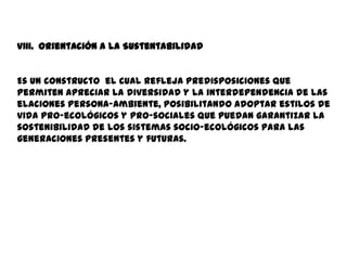 VIII. Orientación a la Sustentabilidad


Es un constructo el cual refleja predisposiciones que
permiten apreciar la diversidad y la interdependencia de las
elaciones persona-ambiente, posibilitando adoptar estilos de
vida pro-ecológicos y pro-sociales que puedan garantizar la
sostenibilidad de los sistemas socio-ecológicos para las
generaciones presentes y futuras.
 
