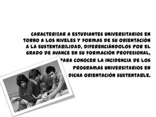 Caracterizar a estudiantes universitarios en
torno a los niveles y formas de su orientación
 a la sustentabilidad, diferenciándolos por el
 grado de avance en su formación profesional,
             para conocer la incidencia de los
                   programas universitarios en
                 dicha orientación sustentable.
 