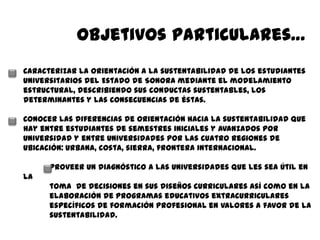 Objetivos particulares…
Caracterizar la Orientación a la sustentabilidad de los estudiantes
universitarios del Estado de Sonora mediante el modelamiento
estructural, describiendo sus conductas sustentables, los
determinantes y las consecuencias de éstas.

Conocer las diferencias de orientación hacia la sustentabilidad que
hay entre estudiantes de semestres iniciales y avanzados por
Universidad y entre Universidades por las cuatro regiones de
ubicación: urbana, costa, sierra, frontera internacional.

      Proveer un diagnóstico a las Universidades que les sea útil en
la
      toma de decisiones en sus diseños curriculares así como en la
      elaboración de programas educativos extracurriculares
      específicos de formación profesional en valores a favor de la
      sustentabilidad.
 