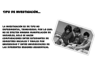 Tipo de Investigación…



La investigación es de tipo no
experimental, transversal por lo cual
no se efectúa ninguna manipulación de
variables, solo se hacen
comparaciones entre estudiantes de
semestres iniciales y finales por
universidad y entre universidades de
las diferentes regiones geográficas.
 