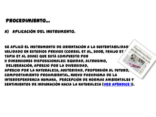 Procedimiento…

a) Aplicación del instrumento.


Se aplicó el instrumento de Orientación a la sustentabilidad,
validado en estudios previos (Corral et al, 2008, Fraijo et al 2007,
Tapia et al 2006) que está compuesto por
11 dimensiones disposicionales: equidad, altruismo,
 deliberación, aprecio por la diversidad,
aprecio por la naturaleza, austeridad, propensión al futuro,
comportamiento proambiental, nuevo paradigma de la
interdependencia humana, percepción de normas ambientales y
sentimientos de indignación hacia la naturaleza (ver Apéndice 1).
 