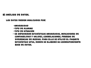 b) Análisis de datos.

  Los datos fueron analizados por:

         -Universidad
         -Tipo de alumno
         -Tipo de situación
        - Se obtuvieron estadísticas univariadas, indicadores de
          confiabilidad y validez, correlaciones, pruebas de
          diferencias de medias. Para ello se utilizó el paquete
          estadístico SPSS, donde se elaboró su correspondiente
          base de datos.
 