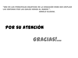 "Uno de los principales objetivos de la educación debe ser ampliar
las ventanas por las cuales vemos al mundo ".
                                   Arnold Glasow.




  Por su Atención

                            Gracias!...
 