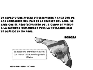 Un aspecto que afecta directamente a cada uno de
los habitantes del país es la escasez del agua. Se
sabe que el abastecimiento del líquido es menor
a la cantidad demandada pues la población casi
se duplicó en 50 años.

                                              Sonora



           Se posesiona entre las entidades
           con menor captación de agua de
                       México


      Fuente: INEGI (2006) y CNA (2008)
 