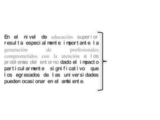 En el ni vel de educación super i or
r esul t a especi al m e i m t ant e l a
                      ent     por
generación          de         profesionales
comprometidos con la atención a l os
pr obl em del ent or no dado el i m
          as                          pact o
par t i cul ar m e si gni f i cat i vo que
                ent
l os egr esados de l as uni ver si dades
pueden ocasi onar en el am ent e.
                             bi
 