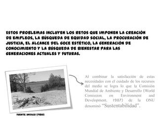 Estos problemas incluyen los retos que imponen la creación
de empleos, la búsqueda de equidad social, la procuración de
justicia, el alcance del goce estético, la generación de
conocimiento y la búsqueda de bienestar para las
generaciones actuales y futuras.




                                 Al combinar la satisfacción de estas
                                 necesidades con el cuidado de los recursos
                                 del medio se logra lo que la Comisión
                                 Mundial de Ambiente y Desarrollo (World
                                 Comission     on      Environment      and
                                 Development, 1987) de la ONU
                                 denominó “Sustentabilidad”.

    Fuente: UNESCO (1980)
 