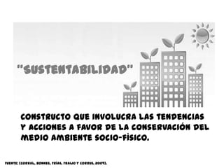 “Sustentabilidad”


        Constructo que involucra las tendencias
        y acciones a favor de la conservación del
        medio ambiente socio-físico.

Fuente: (Corral, Bonnes, Frías, Fraijo y Corrus, 2009).
 